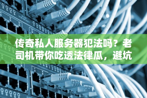传奇私人服务器犯法吗？老司机带你吃透法律瓜，避坑指南+真实案例！