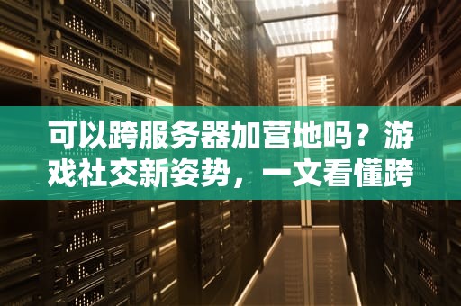 可以跨服务器加营地吗？游戏社交新姿势，一文看懂跨服玩法！
