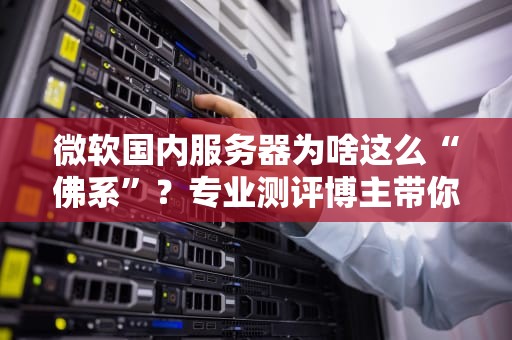 微软国内服务器为啥这么“佛系”？专业测评博主带你深挖真相！