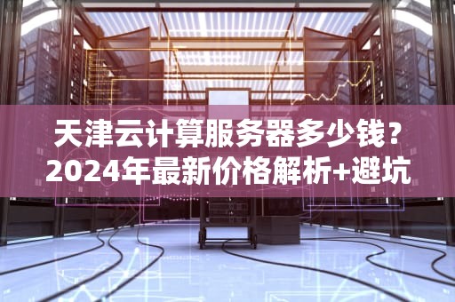 天津云计算服务器多少钱？2024年最新价格解析+避坑指南（附薅羊毛攻略）