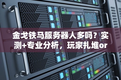 金戈铁马服务器人多吗？实测+专业分析，玩家扎堆or鬼服预警？
