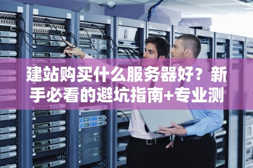 建站购买什么服务器好？新手必看的避坑指南+专业测评！