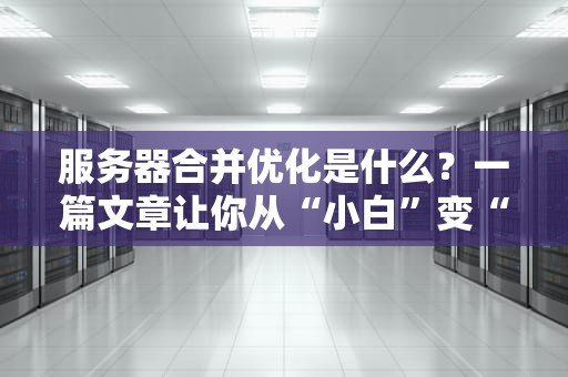 服务器合并优化是什么？一篇文章让你从“小白”变“大神”！