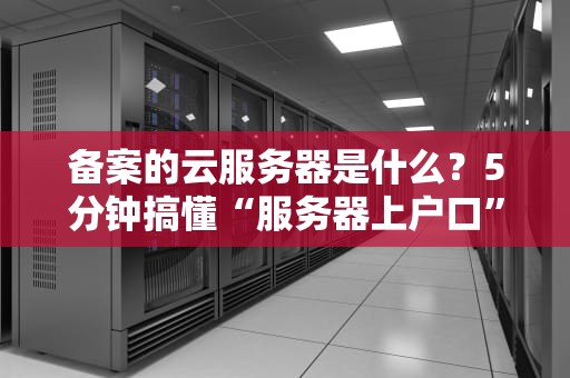 备案的云服务器是什么？5分钟搞懂“服务器上户口”的硬核知识！