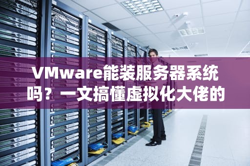 VMware能装服务器系统吗？一文搞懂虚拟化大佬的“套娃”玩法！