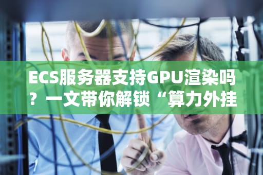 ECS服务器支持GPU渲染吗？一文带你解锁“算力外挂”的真相！