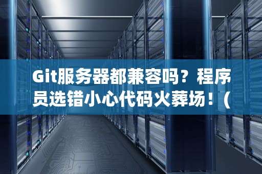 Git服务器都兼容吗？程序员选错小心代码火葬场！(内含避坑指南)