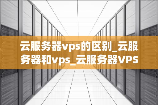 云服务器vps的区别_云服务器和vps_云服务器VPS与普通服务器的区别