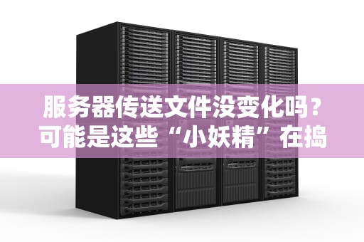 服务器传送文件没变化吗？可能是这些“小妖精”在捣乱！