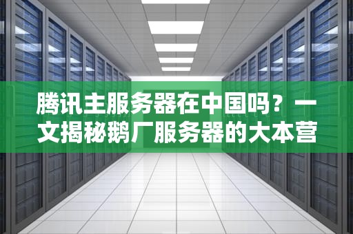 腾讯主服务器在中国吗？一文揭秘鹅厂服务器的大本营！