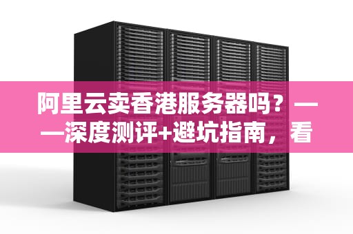 阿里云卖香港服务器吗？——深度测评+避坑指南，看完秒懂！