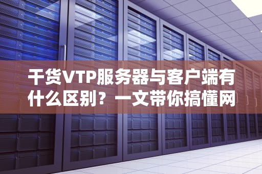 干货VTP服务器与客户端有什么区别？一文带你搞懂网络“传声筒”
