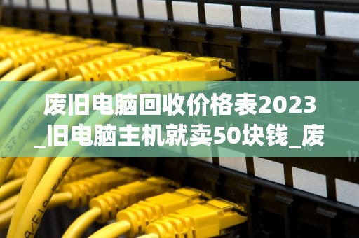 废旧电脑回收价格表2023_旧电脑主机就卖50块钱_废旧电脑回收价格表2023：环保与经济效益的双赢
