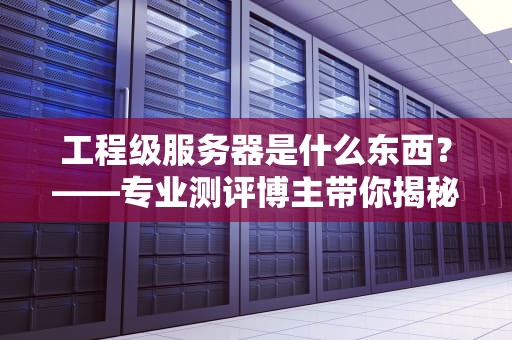 工程级服务器是什么东西？——专业测评博主带你揭秘硬核打工人