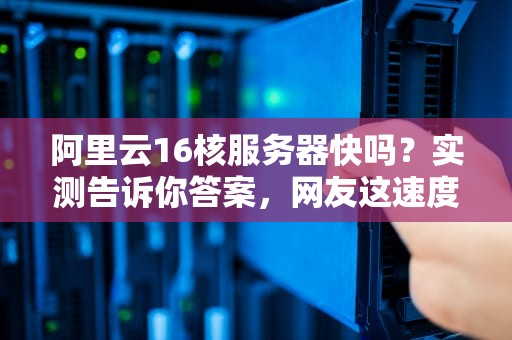 阿里云16核服务器快吗？实测告诉你答案，网友这速度绝了！