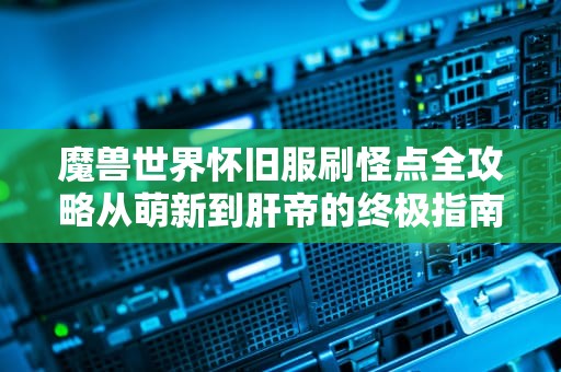 魔兽世界怀旧服刷怪点全攻略从萌新到肝帝的终极指南（附专业服务器测评）