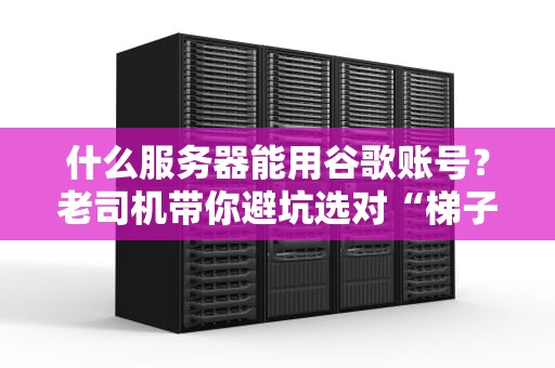 什么服务器能用谷歌账号？老司机带你避坑选对“梯子”！