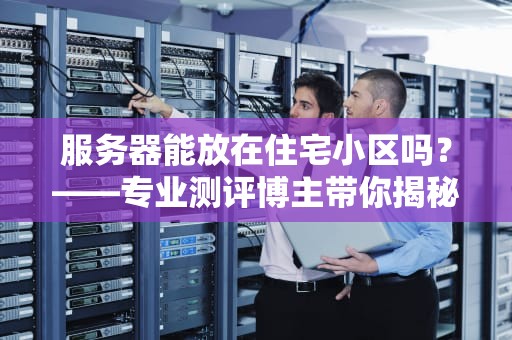 服务器能放在住宅小区吗？——专业测评博主带你揭秘家用服务器的那些坑！