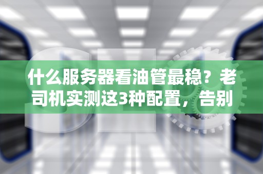 什么服务器看油管最稳？老司机实测这3种配置，告别转圈圈！