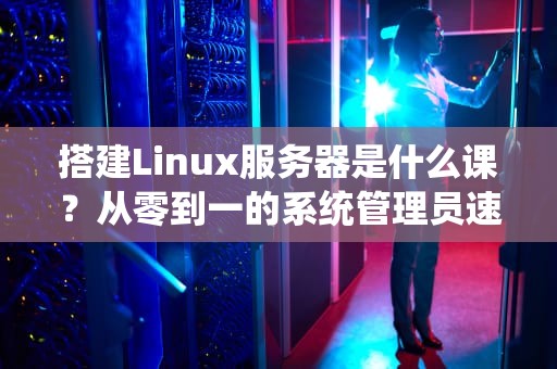 搭建Linux服务器是什么课？从零到一的系统管理员速成指南！