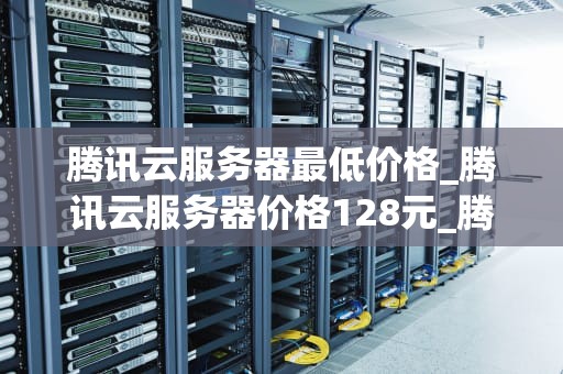 腾讯云服务器最低价格_腾讯云服务器价格128元_腾讯云服务器最低价格及其优势分析