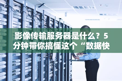 影像传输服务器是什么？5分钟带你搞懂这个“数据快递员”的黑科技！