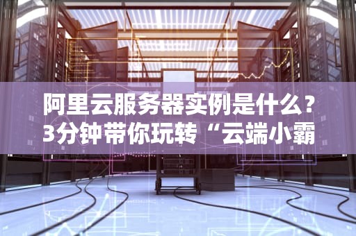 阿里云服务器实例是什么？3分钟带你玩转“云端小霸王”！