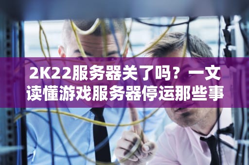 2K22服务器关了吗？一文读懂游戏服务器停运那些事儿！