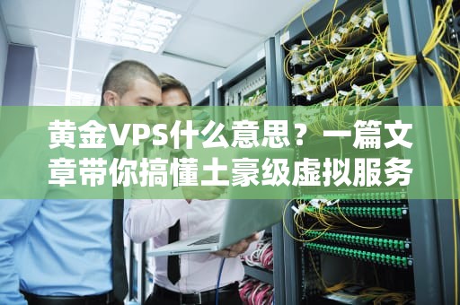 黄金VPS什么意思？一篇文章带你搞懂土豪级虚拟服务器的秘密！