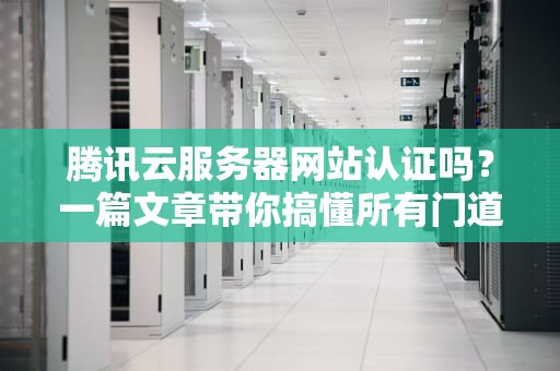 腾讯云服务器网站认证吗？一篇文章带你搞懂所有门道！