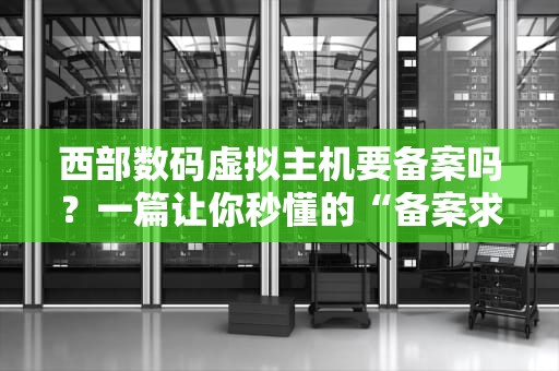 西部数码虚拟主机要备案吗？一篇让你秒懂的“备案求生指南”！