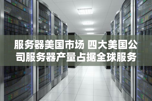 服务器美国市场 四大美国公司服务器产量占据全球服务器市场份额
