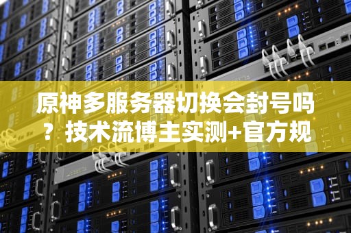 原神多服务器切换会封号吗？技术流博主实测+官方规则全解析！