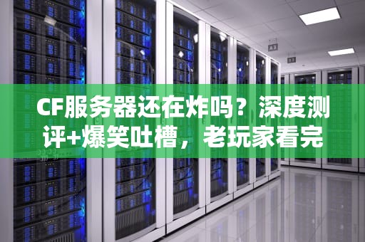 CF服务器还在炸吗？深度测评+爆笑吐槽，老玩家看完都哭了！