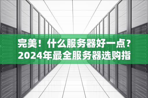 完美！什么服务器好一点？2024年最全服务器选购指南（附避坑段子）