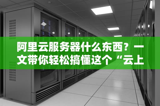 阿里云服务器什么东西？一文带你轻松搞懂这个“云上神器”！
