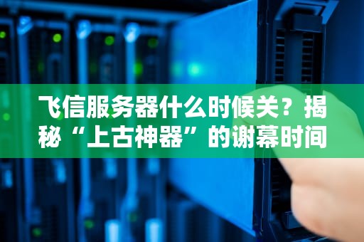 飞信服务器什么时候关？揭秘“上古神器”的谢幕时间与替代方案