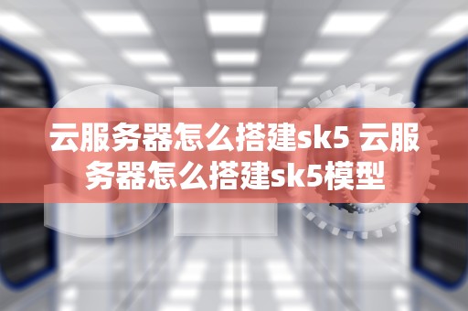 云服务器怎么搭建sk5 云服务器怎么搭建sk5模型