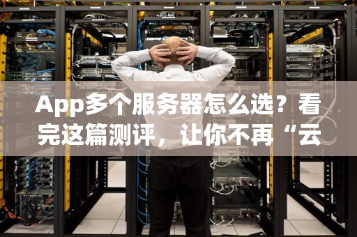 App多个服务器怎么选？看完这篇测评，让你不再“云里雾里”！