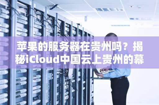 苹果的服务器在贵州吗？揭秘iCloud中国云上贵州的幕后故事！
