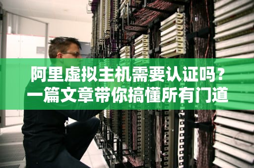 阿里虚拟主机需要认证吗？一篇文章带你搞懂所有门道！