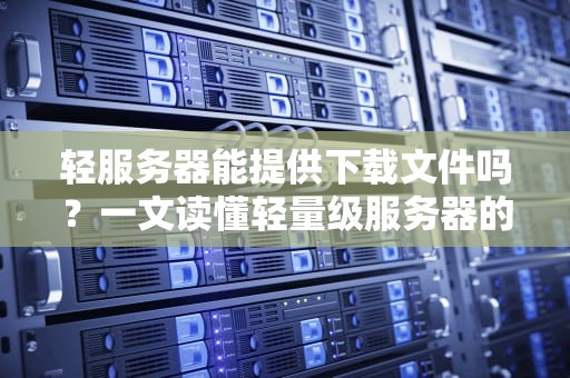 轻服务器能提供下载文件吗？一文读懂轻量级服务器的“隐藏技能”