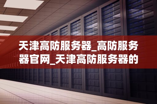 天津高防服务器_高防服务器官网_天津高防服务器的优势与应用
