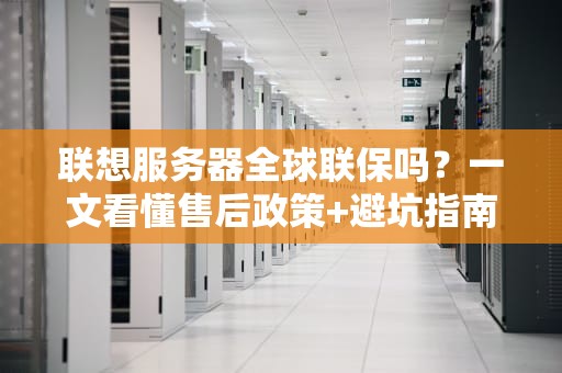 联想服务器全球联保吗？一文看懂售后政策+避坑指南（附真实案例）