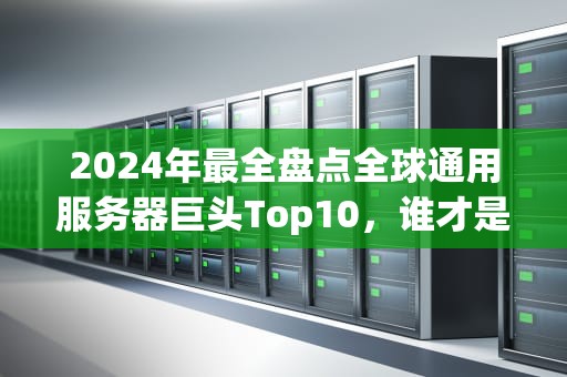 2024年最全盘点全球通用服务器巨头Top10，谁才是真正的“机圈顶流”？