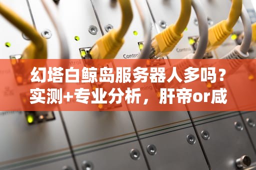 幻塔白鲸岛服务器人多吗？实测+专业分析，肝帝or咸鱼都看过来！