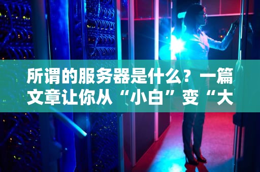 所谓的服务器是什么？一篇文章让你从“小白”变“大神”！