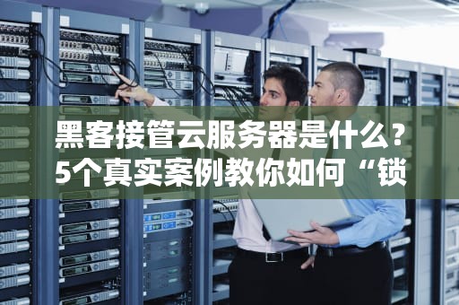 黑客接管云服务器是什么？5个真实案例教你如何“锁好门”