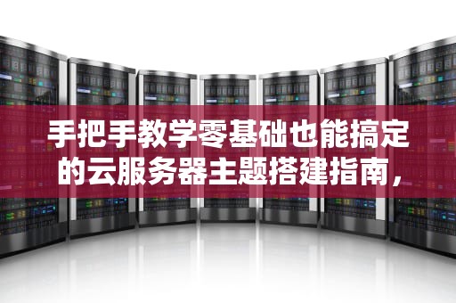 手把手教学零基础也能搞定的云服务器主题搭建指南，看完秒变技术大神！