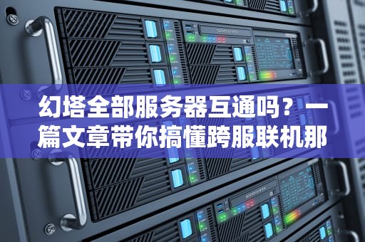 幻塔全部服务器互通吗？一篇文章带你搞懂跨服联机那些事儿！